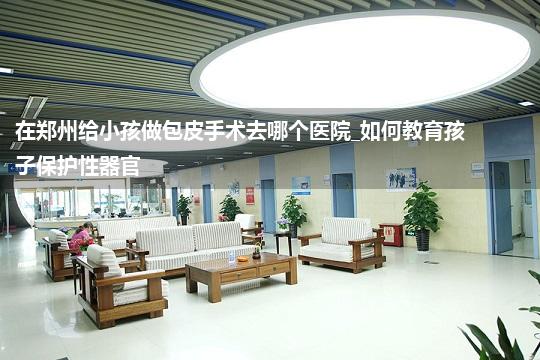 在郑州给小孩做包皮手术去哪个医院_如何教育孩子保护性器官