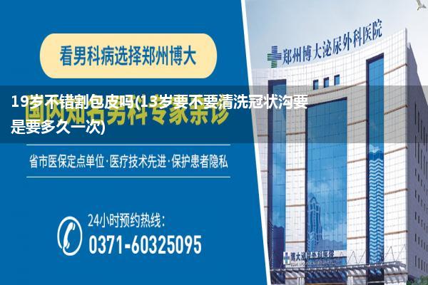 19岁不错割包皮吗(13岁要不要清洗冠状沟要是要多久一次)